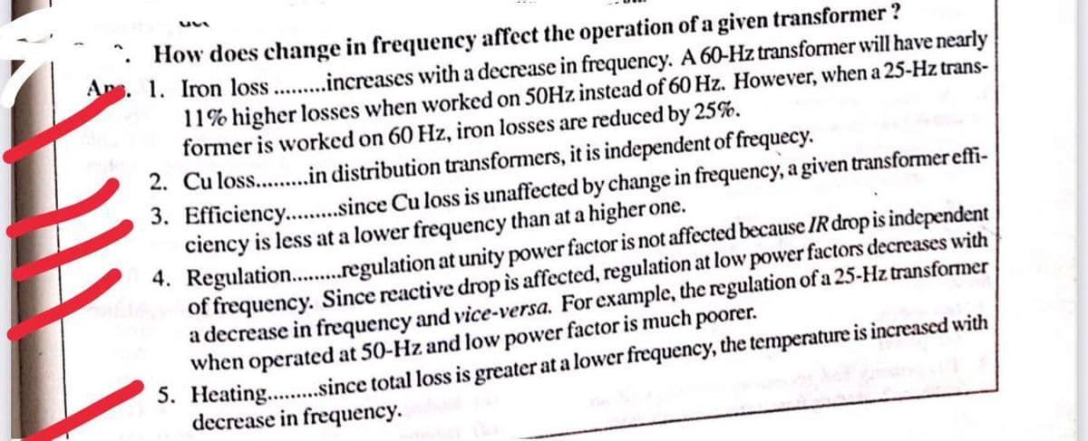 How does change in frequency affect the operation of a given transformer?
Ans. 1. Iron loss........ increases with a decrease in frequency. A 60-Hz transformer will have nearly
11% higher losses when worked on 50Hz instead of 60 Hz. However, when a 25-Hz trans-
former is worked on 60 Hz, iron losses are reduced by 25%.
2. Cu loss..........in distribution transformers, it is independent of frequecy.
3. Efficiency...........since Cu loss is unaffected by change in frequency, a given transformer effi-
ciency is less at a lower frequency than at a higher one.
4.
Regulation........regulation at unity power factor is not affected because IR drop is independent
of frequency. Since reactive drop is affected, regulation at low power factors decreases with
a decrease in frequency and vice-versa. For example, the regulation of a 25-Hz transformer
when operated at 50-Hz and low power factor is much poorer.
5. Heating..........since total loss is greater at a lower frequency, the temperature is increased with
decrease in frequency.
111