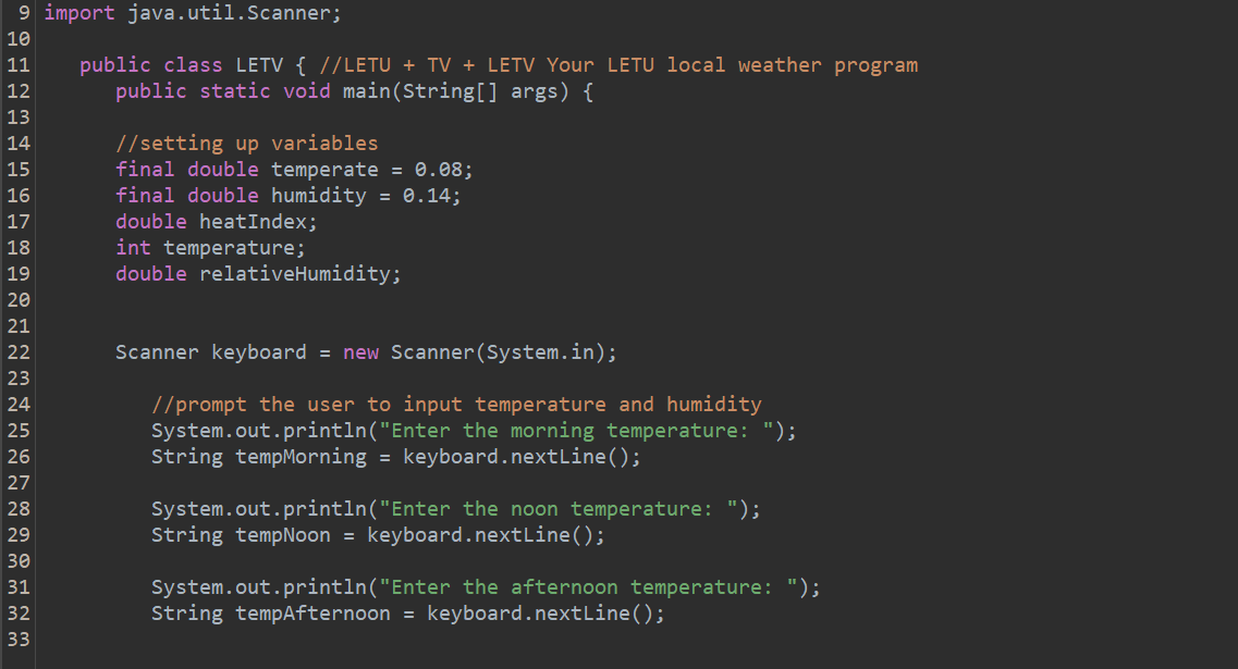 9 import
SENARAN≈927~~*4ººmm
10
11
12
13
14
15
16
17
18
19
20
21
22
23
25
26
28
30
31
32
33
java.util.Scanner;
public class LETV { //LETU + TV + LETV Your LETU local weather program
public static void main(String[] args) {
//setting up variables.
final double temperate = 0.08;
final double humidity = 0.14;
double heatIndex;
int temperature;
double relativeHumidity;
Scanner keyboard = new Scanner(System.in);
//prompt the user to input temperature and humidity
System.out.println("Enter the morning temperature: ");
String tempMorning = keyboard.nextLine();
System.out.println("Enter the noon temperature: ");
String tempNoon = keyboard.nextLine();
System.out.println("Enter the afternoon temperature: ");
String tempAfternoon = keyboard.nextLine();