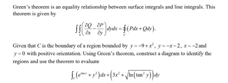 Green's theorem is an equality relationship between surface integrals and line integrals. This
theorem is given by
dydx =
$(Pdx+Qdy).
Given that C'is the boundary of a region bounded by y = -9+x', y =-x-2, x=-2 and
y =0 with positive orientation. Using Green's theorem, construct a diagram to identify the
regions and use the theorem to evaluate
f dx +(3x* + /in(tan² y) )dy
tanx
