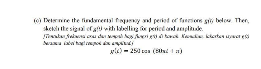 (c) Determine the fundamental frequency and period of functions g(t) below. Then,
sketch the signal of g(t) with labelling for period and amplitude.
[Tentukan frekuensi asas dan tempoh bagi fungsi g(t) di bawah. Kemudian, lakarkan isyarat g(1)
bersama label bagi tempoh dan amplitud.]
g(t) = 250 cos (80nt + n)
