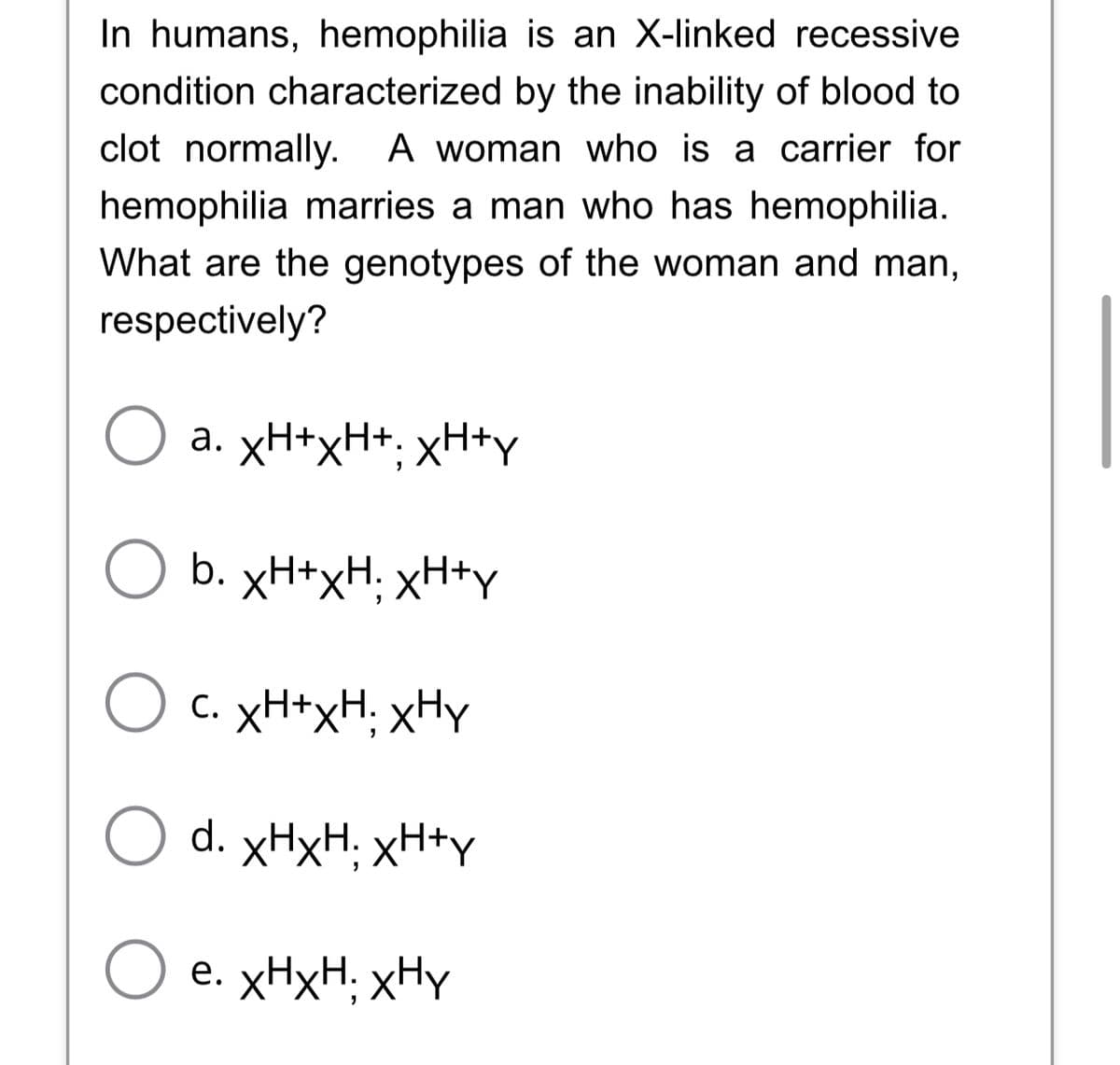 In humans, hemophilia is an X-linked recessive
condition characterized by the inability of blood to
clot normally. A woman who is a carrier for
hemophilia marries a man who has hemophilia.
What are the genotypes of the woman and man,
respectively?
a. xH+xH+, xH+y
b. xH+xH xH+y
c. xH+xH xHy
Od. XHXH, XH+y
O e. xHxH xHy