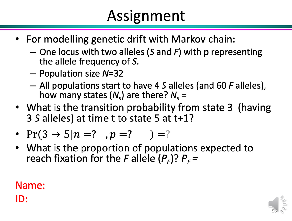 Assignment
• For modelling genetic drift with Markov chain:
- One locus with two alleles (S and F) with p representing
the allele frequency of S.
Population size N=32
- All populations start to have 4 S alleles (and 60 F alleles),
how many states (N) are there? N, =
• What is the transition probability from state 3 (having
3 S alleles) at time t to state 5 at t+1?
Pr(3 → 5|n =?
• What is the proportion of populations expected to
reach fixation for the Fallele (Pf)? Pp=
) =?
%D
,p =?
Name:
ID:
56
