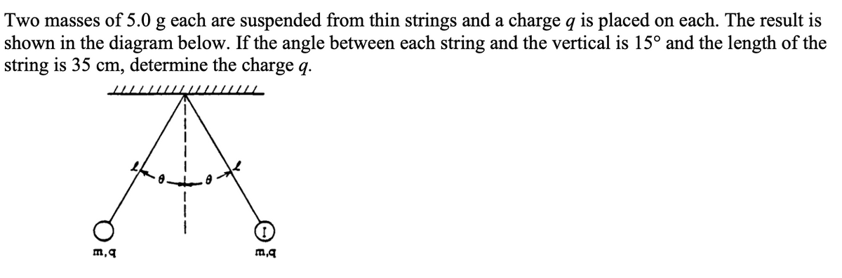 Two masses of 5.0 g each are suspended from thin strings and a charge q is placed on each. The result is
shown in the diagram below. If the angle between each string and the vertical is 15° and the length of the
string is 35 cm, determine the charge q.
a
m, q
m,q