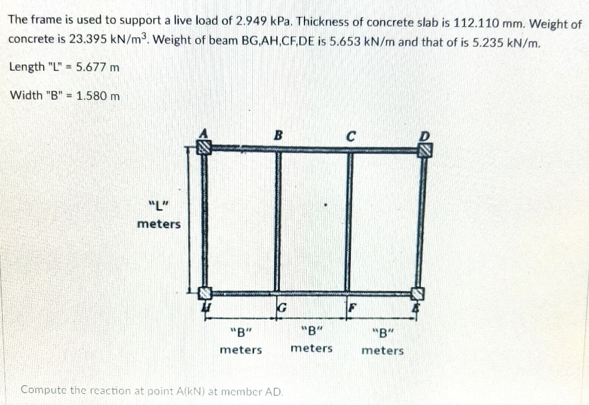 The frame is used to support a live load of 2.949 kPa. Thickness of concrete slab is 112.110 mm. Weight of
concrete is 23.395 kN/m3. Weight of beam BG,AH,CF,DE is 5.653 kN/m and that of is 5.235 kN/m.
Length "L" = 5.677 m
Width "B" = 1.580 m
C
"L"
meters
G
F
"B"
"B"
"B"
meters
meters
meters
Compute the reaction at point A(kN) at member AD.
