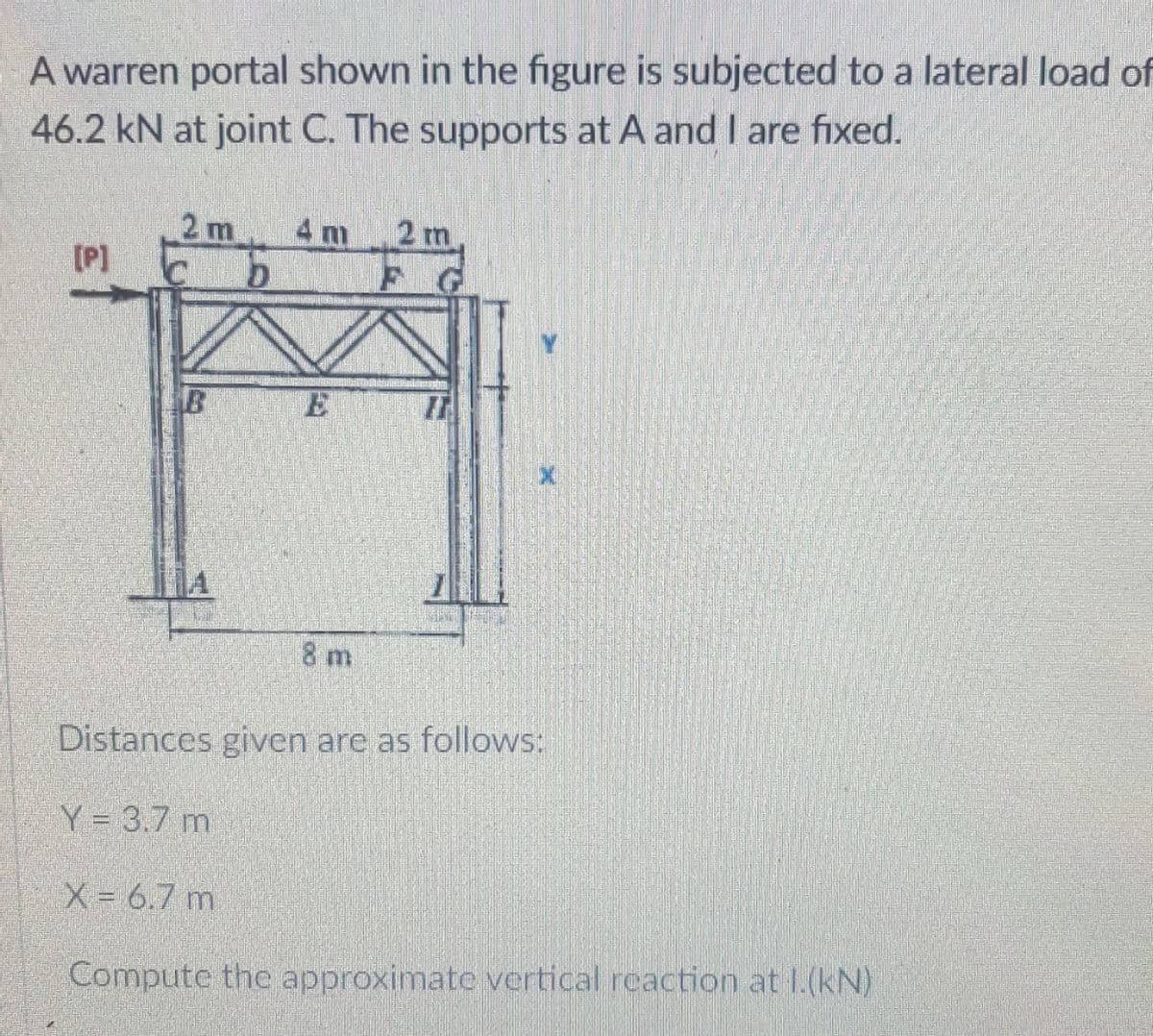 A warren portal shown in the figure is subjected to a lateral load of
46.2 kN at joint C. The supports at A and I are fixed.
2 m
[P]
4 m
2 m
B
8 m
Distances given are as follows:
Y = 3.7 m
X = 6.7 m
Compute the approximate vertical reaction at 1.(kN)
