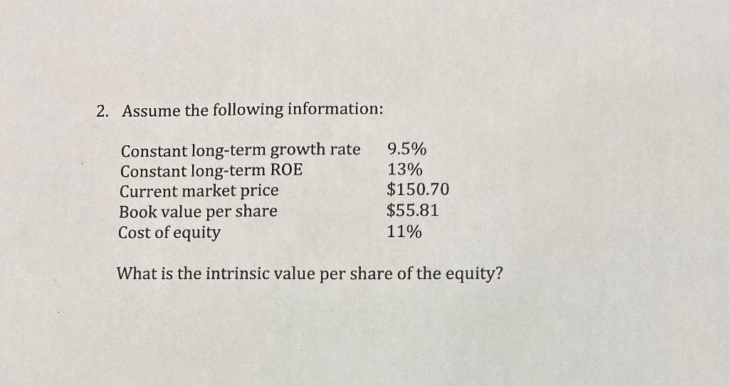 2. Assume the following information:
Constant long-term growth rate
Constant long-term ROE
Current market price
Book value per share
Cost of equity
What is the intrinsic value per share of the equity?
9.5%
13%
$150.70
$55.81
11%