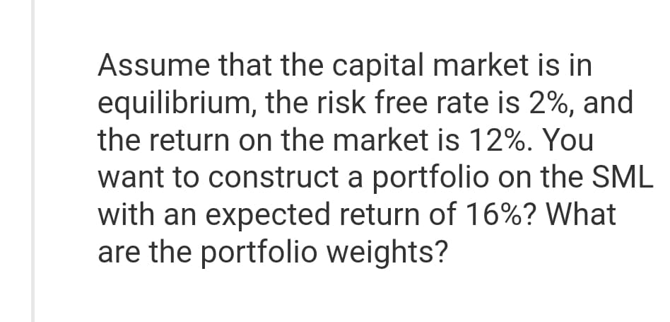 Assume that the capital market is in
equilibrium, the risk free rate is 2%, and
the return on the market is 12%. You
want to construct a portfolio on the SML
with an expected return of 16%? What
are the portfolio weights?