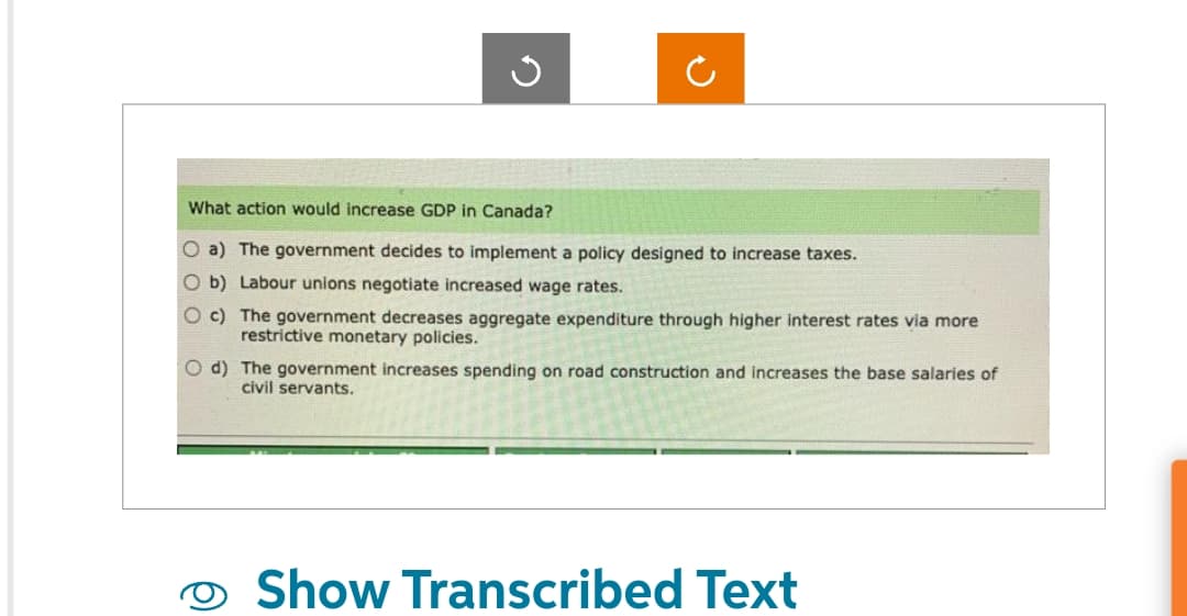 What action would increase GDP in Canada?
O a) The government decides to implement a policy designed to increase taxes.
O b) Labour unions negotiate increased wage rates.
Oc) The government decreases aggregate expenditure through higher interest rates via more
restrictive monetary policies.
O d) The government increases spending on road construction and increases the base salaries of
civil servants.
Show Transcribed Text