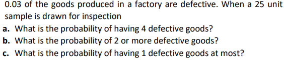 0.03 of the goods produced in a factory are defective. When a 25 unit
sample is drawn for inspection
a. What is the probability of having 4 defective goods?
b. What is the probability of 2 or more defective goods?
c. What is the probability of having 1 defective goods at most?

