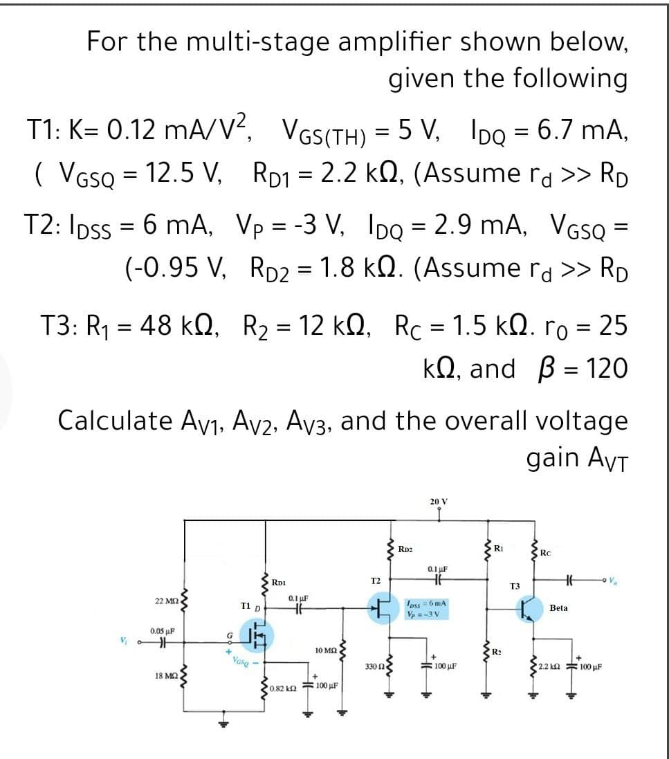 For the multi-stage amplifier shown below,
given the following
T1: K= 0.12 mA/V?, VGS(TH) = 5 V, IDQ = 6.7 mA,
( VGso = 12.5 V, RD1 = 2.2 kN, (Assume rd >> RD
T2: Ipss = 6 mA, Vp = -3 V, IDQ = 2.9 mA, VGSQ =
(-0.95 V, Rp2 = 1.8 kQ. (Assume ra >> RD
||
T3: R1 = 48 kQ, R2 = 12 kQ, Rc = 1.5 kn. ro = 25
kQ, and B = 120
Calculate Ayj, Ay2, Ay3, and the overall voltage
gain AyT
20 V
RD2
R1
Rc
0.1 uF
RD1
T2
Va
T3
22 M2
0.1 uF
oss = 6 mA
V = -3 V
T1 p
Beta
0.05 µF
G
10 MQ
Vaso -
= 100 µF
2.2 kn 100 uF
330 2
18 MQ
0.82 k2 100 µF
