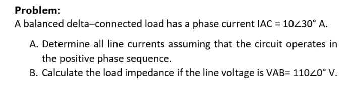 Problem:
A balanced delta-connected load has a phase current IAC = 10/30° A.
A. Determine all line currents assuming that the circuit operates in
the positive phase sequence.
B. Calculate the load impedance if the line voltage is VAB= 11020° V.