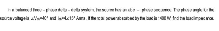 In a balanced three-phase delta - delta system, the source has an abc-phase sequence. The phase angle for the
source voltage is <Vab-40° and lab=4<15° Arms. If the total power absorbed by the load is 1400 W, find the load impedance.