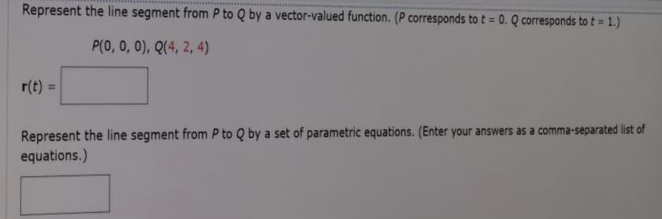 Represent the line segment from P to Q by a vector-valued function. (P corresponds to t = 0. Q corresponds to t = 1.)
P(0, 0, 0), Q(4, 2, 4)
r(t) =
%3D
Represent the line segment from P to Q by a set of parametric equations. (Enter your answers as a comma-separated list of
equations.)
