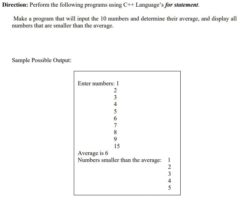 Direction: Perform the following programs using C++ Language's for statement.
Make a program that will input the 10 numbers and determine their average, and display all
numbers that are smaller than the average.
Sample Possible Output:
Enter numbers: 1
3
4
6.
7
8
9.
15
Average is 6
Numbers smaller than the average: 1
2
3
4
5
