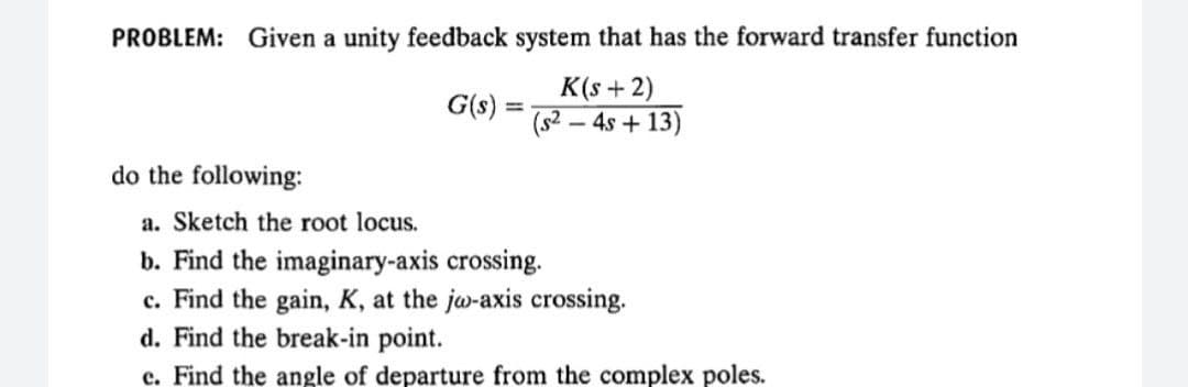PROBLEM: Given a unity feedback system that has the forward transfer function
G(s):
K(s +2)
%3D
(s -
- 4s + 13)
do the following:
a. Sketch the root locus.
b. Find the imaginary-axis crossing.
c. Find the gain, K, at the jw-axis crossing.
d. Find the break-in point.
c. Find the angle of departure from the complex poles.
