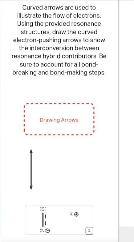 Curved arrows are used to
illustrate the flow of electrons.
Using the provided resonance
structures, draw the curved
electron-pushing arrows to show
the interconversion between
resonance hybrid contributors. Be
sure to account for all bond-
breaking and bond-making steps.
Drawing Arrows
:S:
|
:N:O
KO
Ø