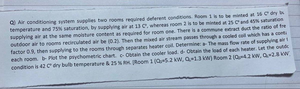 Q) Air conditioning system supplies two rooms required deferent conditions. Room 1 is to be minted at 16 C° dry bu
temperature and 75% saturation, by supplying air at 13 C°, whereas room 2 is to be minted at 25 C° and 45% saturation
supplying air at the same moisture content as required for room one. There is a commune extract duct the ratio of fre
outdoor air to rooms recirculated air be (0.2). Then the mixed air stream passes through a cooled coil which has a cont
factor 0.9, then supplying to the rooms through separates heater coil. Determine: a- The mass flow rate of supplying air
each room. b- Plot the psychometric chart. c- Obtain the cooler load. d- Obtain the load of each heater. Let the outdc
condition is 42 C° dry bulb temperature & 25 % RH. [Room 1 (Qs=5.2 kW, Q=1.3 kW) Room 2 (Qs=4.2 kW, QL=2.8 kW