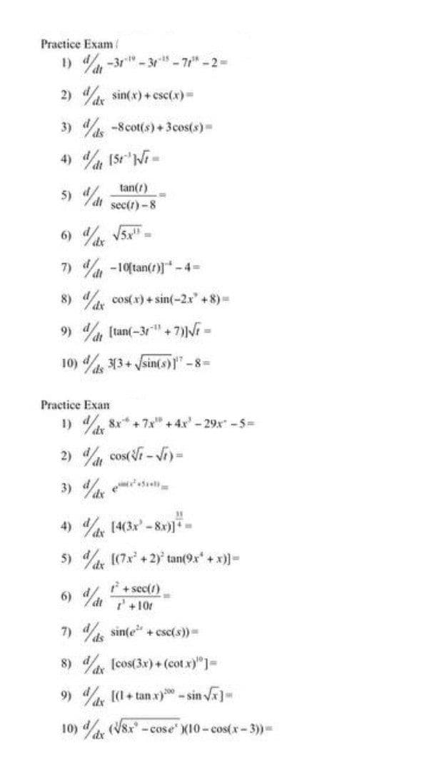 Practice Exam /
1)-31¹-31-¹5-7r" -2 =
2) dx sin(x)+csc(x) =
3) / -8 cot(s) + 3cos(s)=
4) / (5r¹ Vi=
tan(7)
5)/dt sec(t)-8
6) d/dx √5x¹=
7)
8)
9)
10) / 3(3+√sin(s)17-8=
ds
t-10[tan(r)]*-4=
dx cos(x) + sin(-2x" +8)=
[tan(-3r"+7)]√r =
Practice Exam
1) dx 8x +7x +4x²-29x² - 5=
2) dat cos(√r-√r)=
35
4) dx [4(3x²-8x)]+=
5) d ((7.x²+2) tan(9x¹ + x)]=
dx
t² + sec(1)
6) dt P+10r
7) / ds sin(e² + esc(s)) =
8) dx [cos(3x)+(cot x)"]=
9) dx [(1+tanx) - sin √x]-
10) x (√8x-cose X10 - cos(x-3)) -
dx