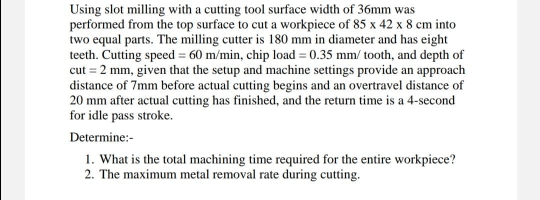 Using slot milling with a cutting tool surface width of 36mm was
performed from the top surface to cut a workpiece of 85 x 42 x 8 cm into
two equal parts. The milling cutter is 180 mm in diameter and has eight
teeth. Cutting speed = 60 m/min, chip load = 0.35 mm/ tooth, and depth of
cut = 2 mm, given that the setup and machine settings provide an approach
distance of 7mm before actual cutting begins and an overtravel distance of
20 mm after actual cutting has finished, and the return time is a 4-second
for idle pass stroke.
Determine:-
1. What is the total machining time required for the entire workpiece?
2. The maximum metal removal rate during cutting.