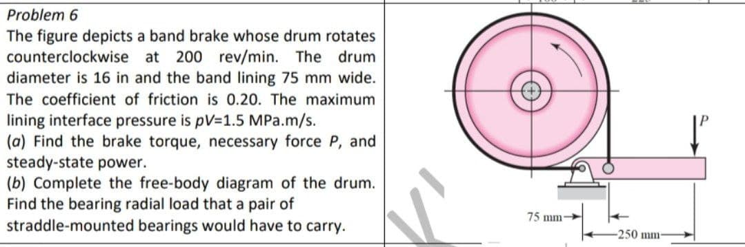 Problem 6
The figure depicts a band brake whose drum rotates
counterclockwise at 200 rev/min. The drum
diameter is 16 in and the band lining 75 mm wide.
The coefficient of friction is 0.20. The maximum
lining interface pressure is pV=1.5 MPa.m/s.
(a) Find the brake torque, necessary force P, and
steady-state power.
(b) Complete the free-body diagram of the drum.
Find the bearing radial load that a pair of
straddle-mounted bearings would have to carry.
75 mm-
-250 mm-