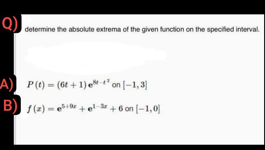 Q)
determine the absolute extrema of the given function on the specified interval.
A)
P (t) = (6t+1) est-t² on [-1,3]
B) f(x) =e5+9
f(x) = e5+9x + el-3x + 6 on [-1,0]