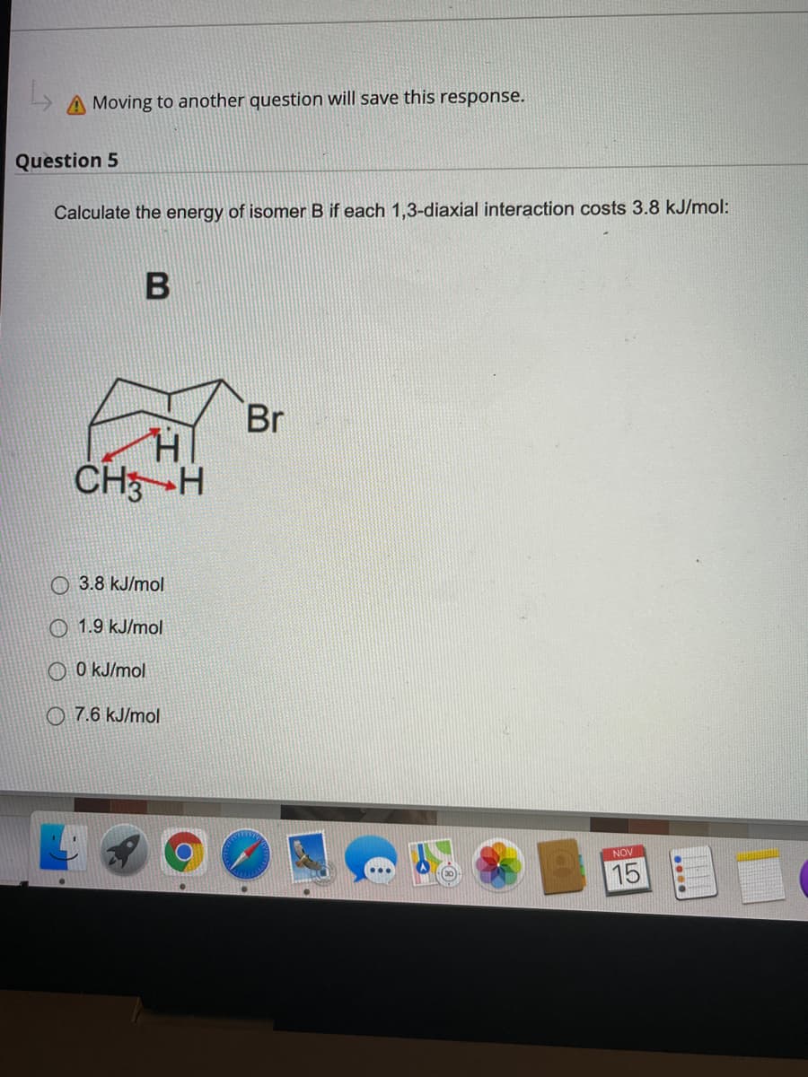 Moving to another question will save this response.
Question 5
Calculate the energy of isomer B if each 1,3-diaxial interaction costs 3.8 kJ/mol:
Br
CH-H
О 3.8 kJ/mol
O 1.9 kJ/mol
O O kJ/mol
O 7.6 kJ/mol
NOV
15
