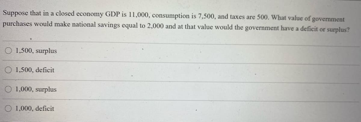 Suppose that in a closed economy GDP is 11,000, consumption is 7,500, and taxes are 500. What value of government
purchases would make national savings equal to 2,000 and at that value would the government have a deficit or surplus?
1,500, surplus
1,500, deficit
O 1,000, surplus
1,000, deficit
