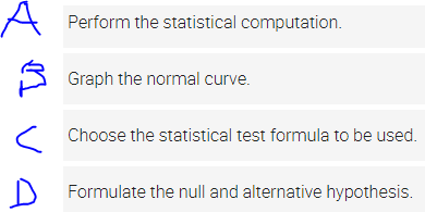 A
Perform the statistical computation.
Graph the normal curve.
Choose the statistical test formula to be used.
Formulate the null and alternative hypothesis.
