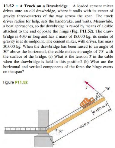11.52 · A Truck on a Drawbridge. A loaded cement mixer
drives onto an old drawbridge, where it stalls with its center of
gravity three-quarters of the way across the span. The truck
driver radios for help, sets the handbrake, and waits. Meanwhile,
a boat approaches, so the drawbridge is raised by means of a cable
attached to the end opposite the hinge (Fig. P11.52). The draw-
bridge is 40.0 m long and has a mass of 18,000 kg; its center of
gravity is at its midpoint. The cement mixer, with driver, has mass
30,000 kg. When the drawbridge has been raised to an angle of
30° above the horizontal, the cable makes an angle of 70° with
the surface of the bridge. (a) What is the tension T in the cable
when the drawbridge is held in this position? (b) What are the
horizontal and vertical components of the force the hinge exerts
on the span?
Figure P11.52
70°
k100 m
40.0 m
30
