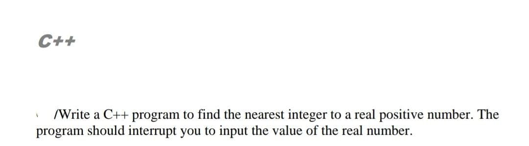 C++
/Write a C++ program to find the nearest integer to a real positive number. The
program should interrupt you to input the value of the real number.
