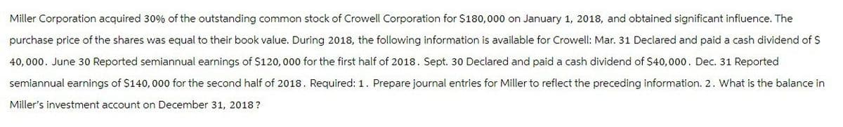 Miller Corporation acquired 30% of the outstanding common stock of Crowell Corporation for $180,000 on January 1, 2018, and obtained significant influence. The
purchase price of the shares was equal to their book value. During 2018, the following information is available for Crowell: Mar. 31 Declared and paid a cash dividend of $
40,000. June 30 Reported semiannual earnings of $120,000 for the first half of 2018. Sept. 30 Declared and paid a cash dividend of $40,000. Dec. 31 Reported
semiannual earnings of $140,000 for the second half of 2018. Required: 1. Prepare journal entries for Miller to reflect the preceding information. 2. What is the balance in
Miller's investment account on December 31, 2018?