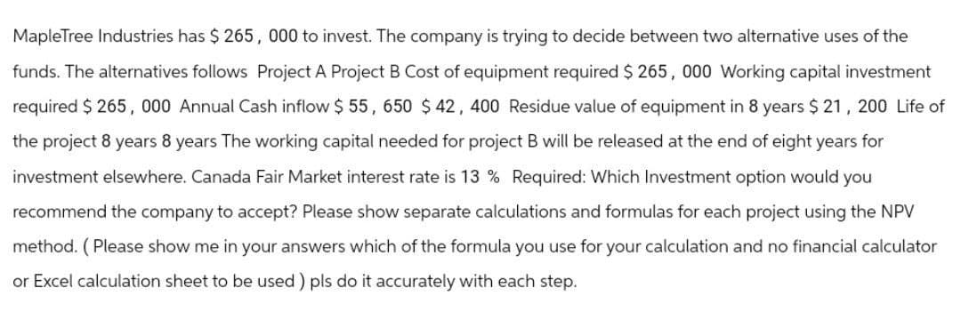 Maple Tree Industries has $265, 000 to invest. The company is trying to decide between two alternative uses of the
funds. The alternatives follows Project A Project B Cost of equipment required $265, 000 Working capital investment
required $265, 000 Annual Cash inflow $55, 650 $ 42, 400 Residue value of equipment in 8 years $ 21, 200 Life of
the project 8 years 8 years The working capital needed for project B will be released at the end of eight years for
investment elsewhere. Canada Fair Market interest rate is 13 % Required: Which Investment option would you
recommend the company to accept? Please show separate calculations and formulas for each project using the NPV
method. (Please show me in your answers which of the formula you use for your calculation and no financial calculator
or Excel calculation sheet to be used) pls do it accurately with each step.