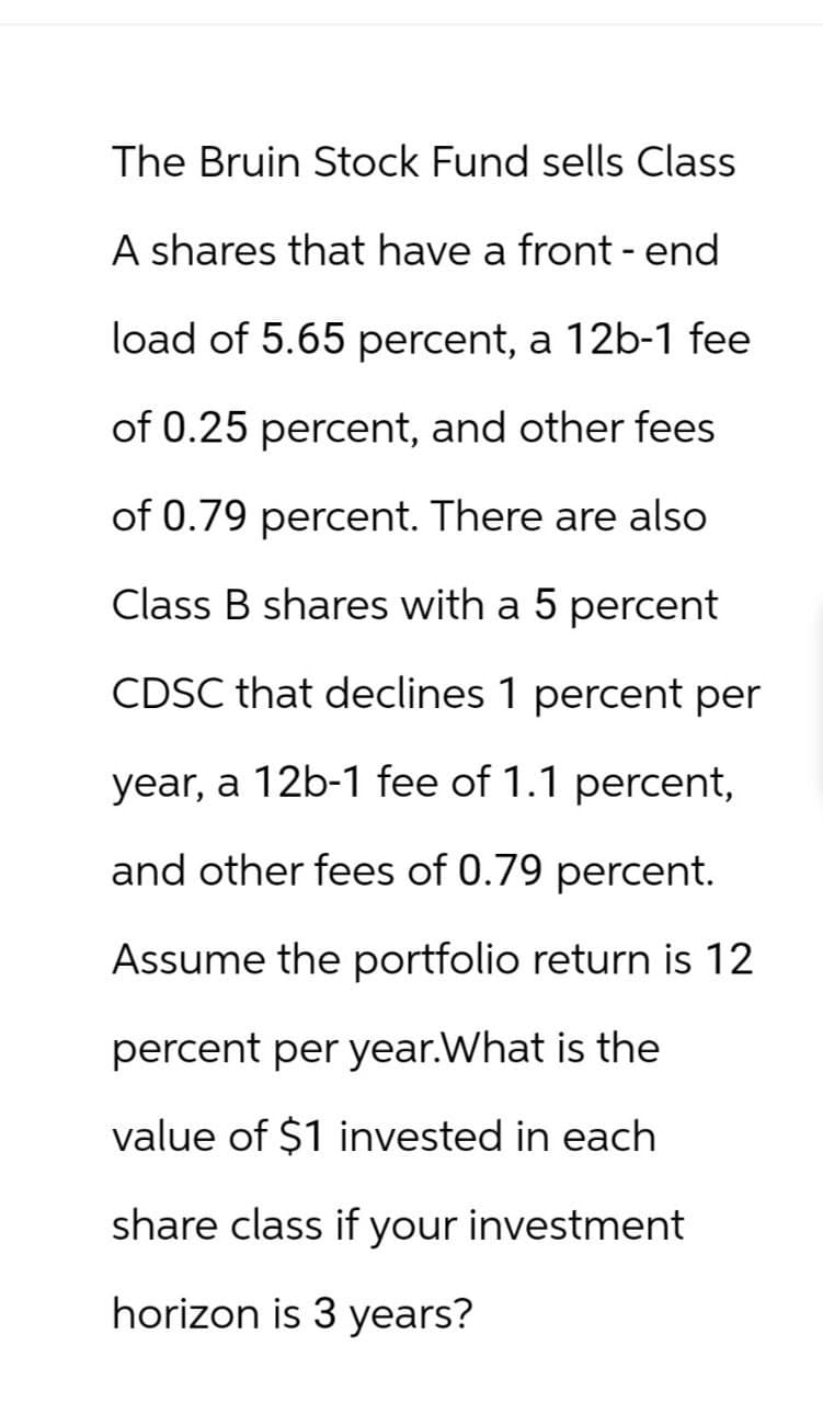 The Bruin Stock Fund sells Class
A shares that have a front-end
load of 5.65 percent, a 12b-1 fee
of 0.25 percent, and other fees
of 0.79 percent. There are also
Class B shares with a 5 percent
CDSC that declines 1 percent per
year, a 12b-1 fee of 1.1 percent,
and other fees of 0.79 percent.
Assume the portfolio return is 12
percent per year.What is the
value of $1 invested in each
share class if your investment
horizon is 3 years?