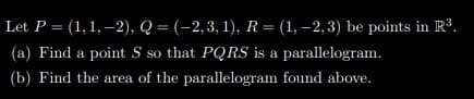 Let P = (1,1, –2), Q = (-2,3, 1), R = (1, –2,3) be points in R³.
(a) Find a point S so that PQRS is a parallelogram.
(b) Find the area of the parallelogram found above.
