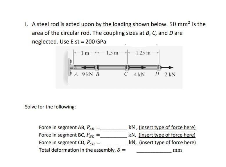 I. A steel rod is acted upon by the loading shown below. 50 mm² is the
area of the circular rod. The coupling sizes at B, C, and D are
neglected. Use E st = 200 GPa
-1 m
1.5 m-
-1.25 m
A 9 kN B
C 4 kN
D 2 kN
Solve for the following:
kN , (insert type of force here)
kN, (insert type of force here)
kN, (insert type of force here)
Force in segment AB, PAB
Force in segment BC, PBC
Force in segment CD, PCD
Total deformation in the assembly, & =
mm
II ||
