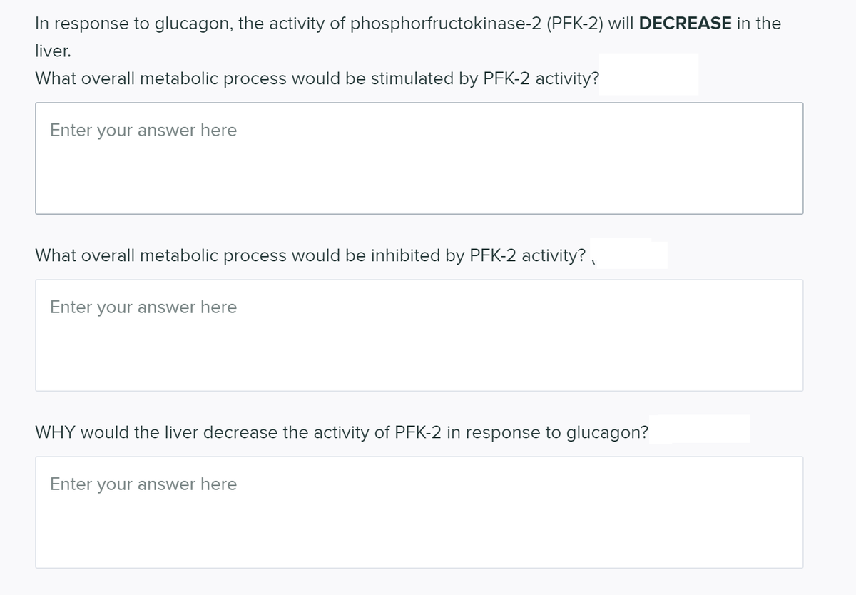 In response to glucagon, the activity of phosphorfructokinase-2 (PFK-2) will DECREASE in the
liver.
What overall metabolic process would be stimulated by PFK-2 activity?
Enter your answer here
What overall metabolic process would be inhibited by PFK-2 activity? ,
Enter your answer here
WHY would the liver decrease the activity of PFK-2 in response to glucagon?
Enter your answer here
