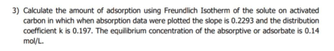 3) Calculate the amount of adsorption using Freundlich Isotherm of the solute on activated
carbon in which when absorption data were plotted the slope is 0.2293 and the distribution
coefficient k is 0.197. The equilibrium concentration of the absorptive or adsorbate is 0.14
mol/L.
