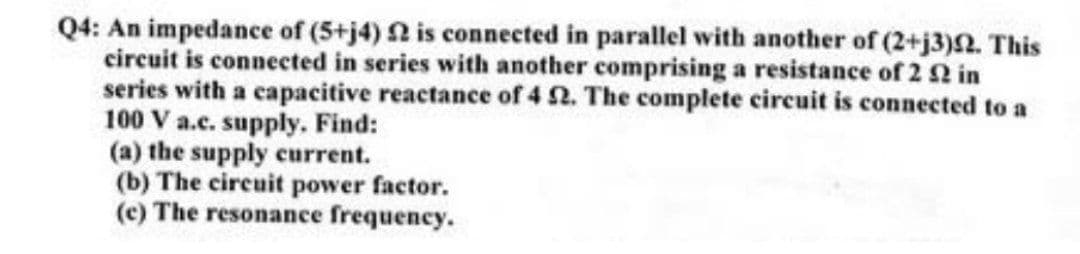 Q4: An impedance of (5+j4) 2 is connected in parallel with another of (2+j3). This
circuit is connected in series with another comprising a resistance of 2 2 in
series with a capacitive reactance of 4 2. The complete circuit is connected to a
100 V a.c. supply. Find:
(a) the supply current.
(b) The circuit power factor.
(c) The resonance frequency.