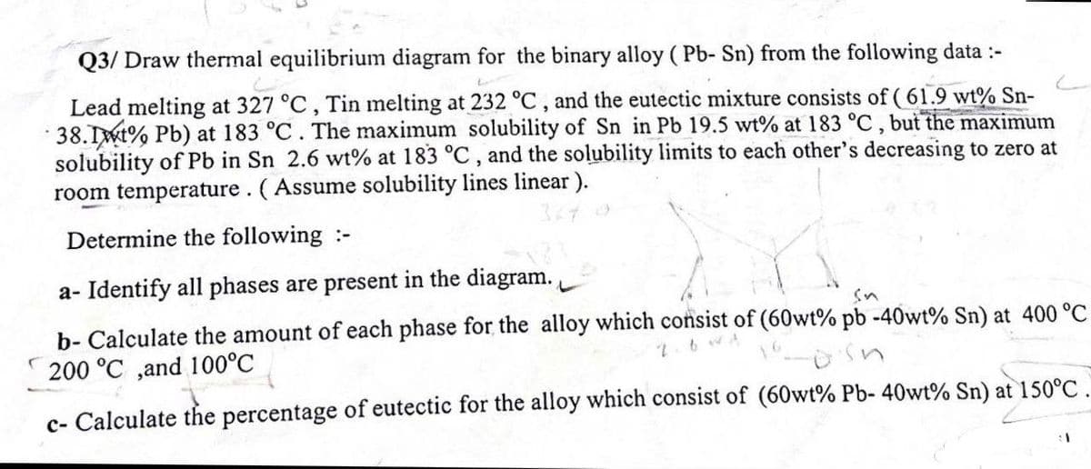 Q3/ Draw thermal equilibrium diagram for the binary alloy (Pb- Sn) from the following data :-
Lead melting at 327 °C, Tin melting at 232 °C, and the eutectic mixture consists of (61.9 wt% Sn-
38.1% Pb) at 183 °C. The maximum solubility of Sn in Pb 19.5 wt% at 183 °C, but the maximum
solubility of Pb in Sn 2.6 wt% at 183 °C, and the solubility limits to each other's decreasing to zero at
room temperature. (Assume solubility lines linear).
Determine the following :-
a- Identify all phases are present in the diagram.
b- Calculate the amount of each phase for the alloy which consist of (60wt% pb -40wt% Sn) at 400 °C
200 °C ,and 100°C
sn
c- Calculate the percentage of eutectic for the alloy which consist of (60wt% Pb- 40wt% Sn) at 150°C
1