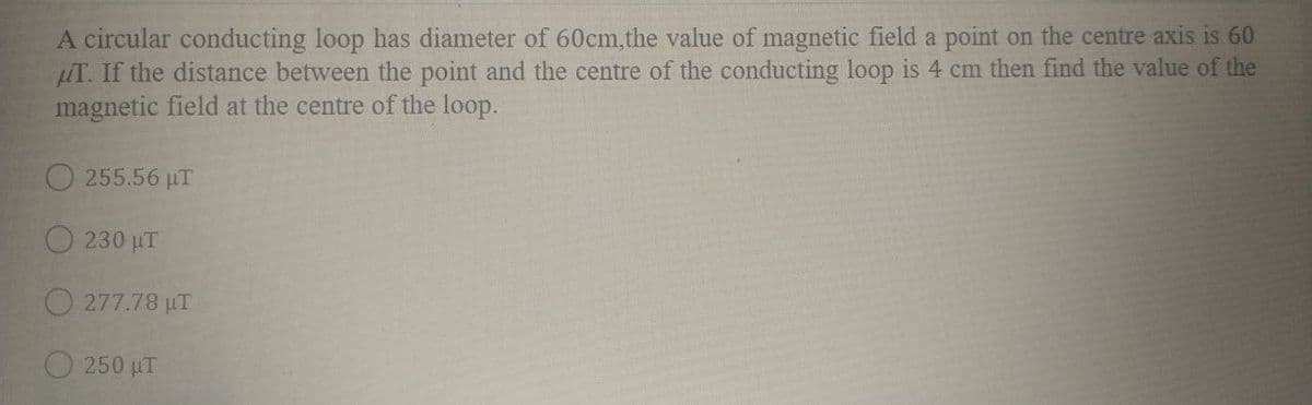 A circular conducting loop has diameter of 60cm, the value of magnetic field a point on the centre axis is 60
LuT. If the distance between the point and the centre of the conducting loop is 4 cm then find the value of the
magnetic field at the centre of the loop.
O 255.56 µT
O 230 µT
277.78 µT
250 µT
