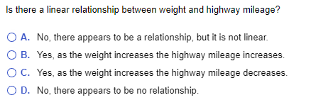 Is there a linear relationship between weight and highway mileage?
O B.
A. No, there appears to be a relationship, but it is not linear.
Yes, as the weight increases the highway mileage increases.
O C. Yes, as the weight increases the highway mileage decreases.
O D. No, there appears to be no relationship.