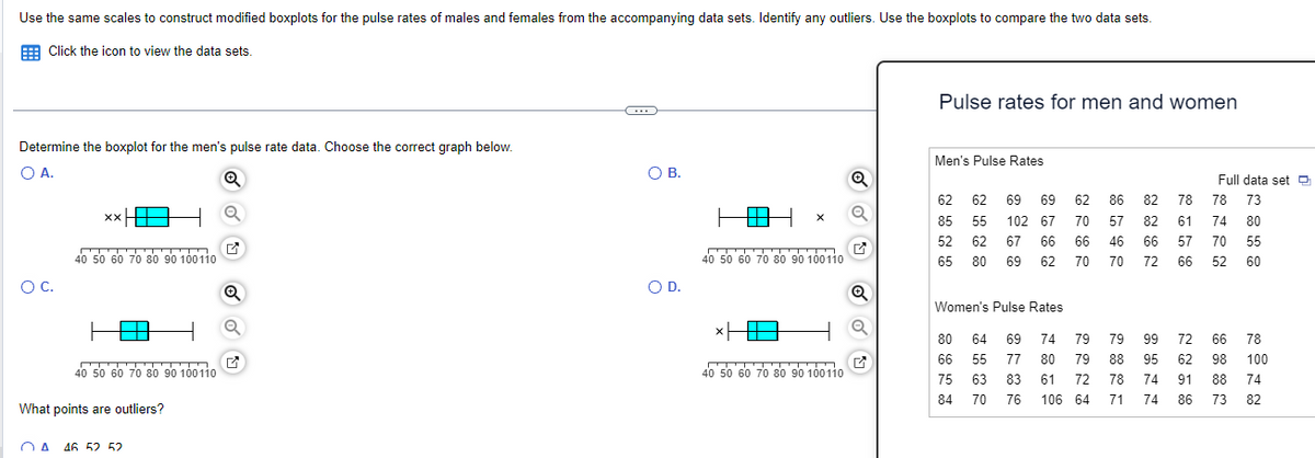 Use the same scales to construct modified boxplots for the pulse rates of males and females from the accompanying data sets. Identify any outliers. Use the boxplots to compare the two data sets.
Click the icon to view the data sets.
Determine the boxplot for the men's pulse rate data. Choose the correct graph below.
O A.
Q
O C.
xx
40 50 60 70 80 90 100110
40 50 60 70 80 90 100110
What points are outliers?
A 46 52 52
✔
Q
C
O B.
O D.
40 50 60 70 80 90 100110
*HE
40 50 60 70 80 90 100110
Q
Q
Pulse rates for men and women
Men's Pulse Rates
62
85
52
62 69 69
55 102 67
62 67 66
65 80 69 62
Women's Pulse Rates
80 64 69
66 55 77 80
75 63 83
84 70
76
62
70
66
70
74 79
61
79 79 72 64
86 82 78
57
46
70
82
66
72
Full data set
78 73
61 74
80
57
70 55
66 52 60
79 99 72 66
78
88 95 62 98 100
74
74 86 73 82
106 64 71
78 74 91 88