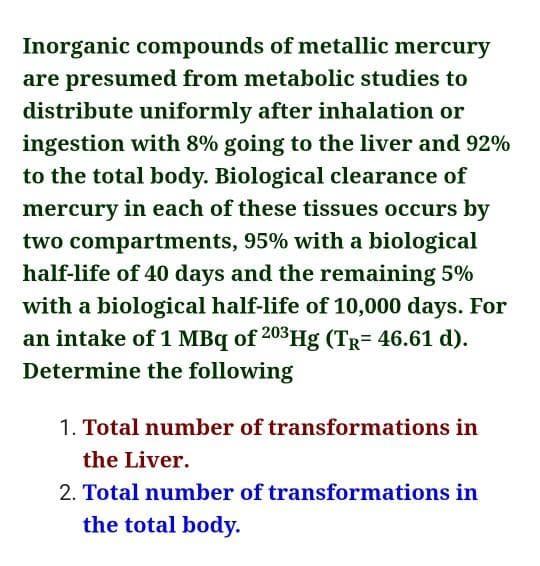 Inorganic compounds of metallic mercury
are presumed from metabolic studies to
distribute uniformly after inhalation or
ingestion with 8% going to the liver and 92%
to the total body. Biological clearance of
mercury in each of these tissues occurs by
two compartments, 95% with a biological
half-life of 40 days and the remaining 5%
with a biological half-life of 10,000 days. For
an intake of 1 MBq of 203Hg (Tr= 46.61 d).
Determine the following
1. Total number of transformations in
the Liver.
2. Total number of transformations in
the total body.
