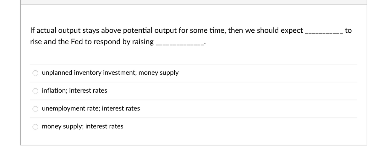 If actual output stays above potential output for some time, then we should expect
to
rise and the Fed to respond by raising
unplanned inventory investment; money supply
inflation; interest rates
unemployment rate; interest rates
money supply; interest rates
