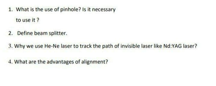 1. What is the use of pinhole? Is it necessary
to use it ?
2. Define beam splitter.
3. Why we use He-Ne laser to track the path of invisible laser like Nd:YAG laser?
4. What are the advantages of alignment?
