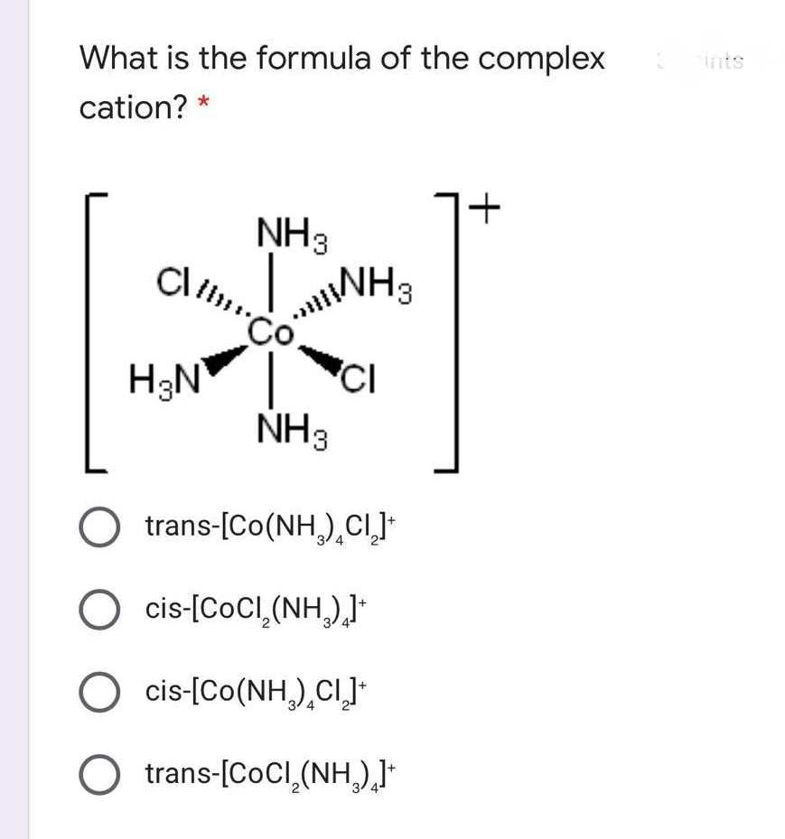 ints
What is the formula of the complex
cation?
NH3
Cl
INH3
Co
H3N
'CI
NH3
trans-[Co(NH,),CI]
4
O cis-[CoCl,(NH)J*
cis-[Co(NH,),CI]*
trans-[CoCl,(NH,),J
