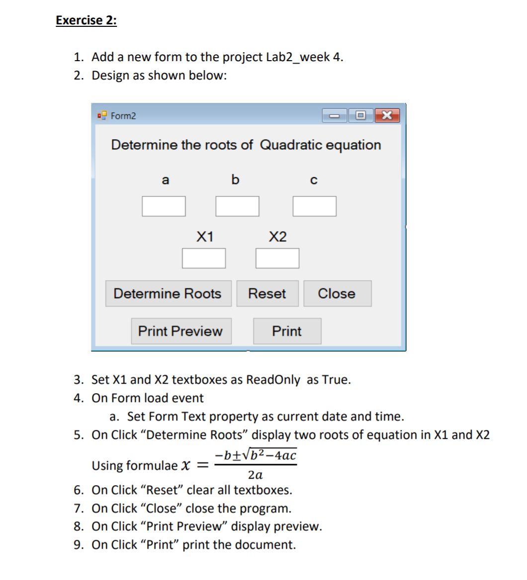 Exercise 2:
1. Add a new form to the project Lab2_week 4.
2. Design as shown below:
O Form2
Determine the roots of Quadratic equation
a
X1
X2
Determine Roots
Reset
Close
Print Preview
Print
3. Set X1 and X2 textboxes as ReadOnly as True.
4. On Form load event
a. Set Form Text property as current date and time.
5. On Click "Determine Roots" display two roots of equation
-b±Vb²-4ac
X2
Using formulae x =
2a
6. On Click "Reset" clear all textboxes.
7. On Click "Close" close the program.
8. On Click "Print Preview" display preview.
9. On Click "Print" print the document.
