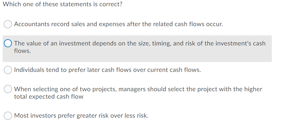 Which one of these statements is correct?
Accountants record sales and expenses after the related cash flows occur.
The value of an investment depends on the size, timing, and risk of the investment's cash
flows.
Individuals tend to prefer later cash flows over current cash flows.
When selecting one of two projects, managers should select the project with the higher
total expected cash flow
Most investors prefer greater risk over less risk.
