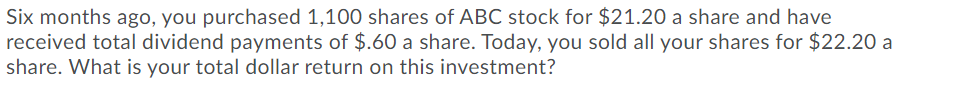Six months ago, you purchased 1,100 shares of ABC stock for $21.20 a share and have
received total dividend payments of $.60 a share. Today, you sold all your shares for $22.20 a
share. What is your total dollar return on this investment?
