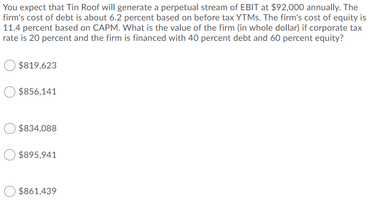You expect that Tin Roof will generate a perpetual stream of EBIT at $92,000 annually. The
firm's cost of debt is about 6.2 percent based on before tax YTMS. The firm's cost of equity is
11.4 percent based on CAPM. What is the value of the firm (in whole dollar) if corporate tax
rate is 20 percent and the firm is financed with 40 percent debt and 60 percent equity?
$819,623
$856,141
$834,088
$895,941
$861,439
